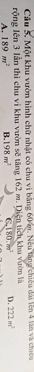Một khu vườn hình chữ nhật có chu vi bằng 60 m. Nêu tăng chiều dài lên 4 lần và chiếu
rộng lên 3 lần thì chu vi khu vườn sẽ tăng 162 m. Diện tích khu vườn là
A. 189m^2 B. 198m^2 C 180.m^2 D. 222m^2