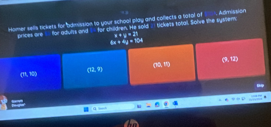 Homer sells tickets for admission to your school play and collects a total of Admission
prices are so for adults and 34 for children. He sold 3 tickets total. Solve the system;
x+y=21
6x+4y=104
(9,12)
(10,11)
(11,10)
(12,9)
Skip
1306 PM
Garrett
1X/15/224
Douglas'
Search