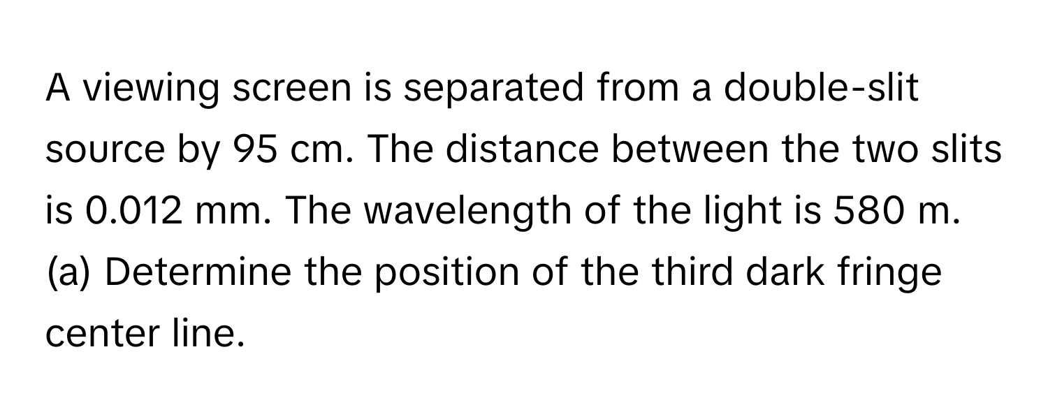 A viewing screen is separated from a double-slit source by 95 cm. The distance between the two slits is 0.012 mm. The wavelength of the light is 580 m. 
(a) Determine the position of the third dark fringe center line.