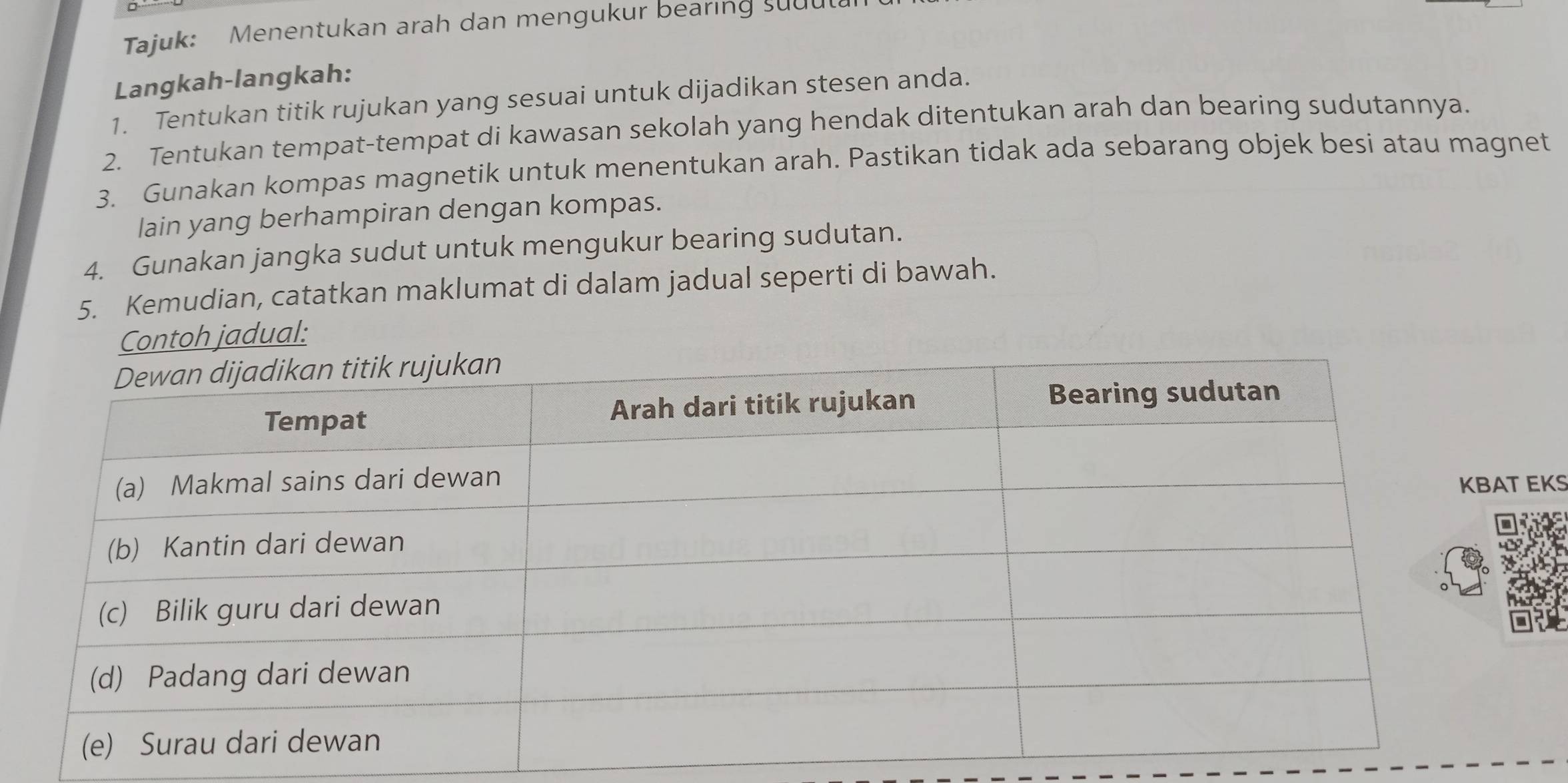 Tajuk: Menentukan arah dan mengukur bearing suu 
Langkah-langkah: 
1. Tentukan titik rujukan yang sesuai untuk dijadikan stesen anda. 
2. Tentukan tempat-tempat di kawasan sekolah yang hendak ditentukan arah dan bearing sudutannya. 
3. Gunakan kompas magnetik untuk menentukan arah. Pastikan tidak ada sebarang objek besi atau magnet 
lain yang berhampiran dengan kompas. 
4. Gunakan jangka sudut untuk mengukur bearing sudutan. 
5. Kemudian, catatkan maklumat di dalam jadual seperti di bawah. 
Contoh jadual: 
KS