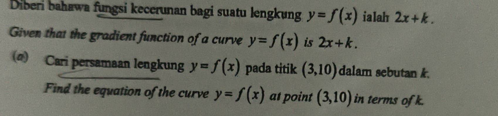 Diberi bahawa fungsi kecerunan bagi suatu lengkung y=f(x) ialah 2x+k. 
Given that the gradient function of a curve y=f(x) is 2x+k. 
(@) Cari persamaan lengkung y=f(x) pada titik (3,10) dalam sebutan k. 
Find the equation of the curve y=f(x) at point (3,10) in terms of k.