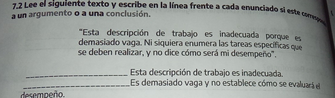 7.2 Lee el siguiente texto y escribe en la línea frente a cada enunciado si este correspon 
a un argumento o a una conclusión. 
"Esta descripción de trabajo es inadecuada porque es 
demasiado vaga. Ni siquiera enumera las tareas específicas que 
se deben realizar, y no dice cómo será mi desempeño". 
_ Esta descripción de trabajo es inadecuada. 
_Es demasiado vaga y no establece cómo se evaluará el 
desempeño.