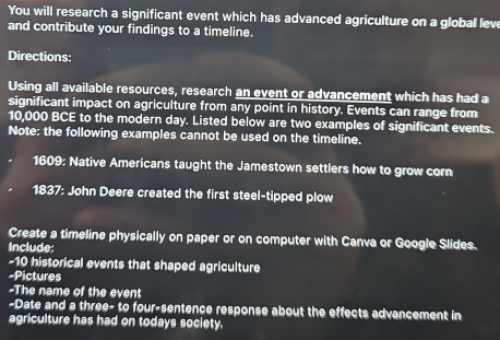 You will research a significant event which has advanced agriculture on a globall lew 
and contribute your findings to a timeline. 
Directions: 
Using all available resources, research an event or advancement which has had a 
significant impact on agriculture from any point in history. Events can range from
10,000 BCE to the modern day. Listed below are two examples of significant events. 
Note: the following examples cannot be used on the timeline. 
1609: Native Americans taught the Jamestown settlers how to grow corn 
1837: John Deere created the first steel-tipped plow 
Create a timeline physically on paper or on computer with Canva or Google Slides. 
Include: 
- 10 historical events that shaped agriculture 
-Pictures 
-The name of the event 
-Date and a three- to four-sentence response about the effects advancement in 
agriculture has had on todays society.