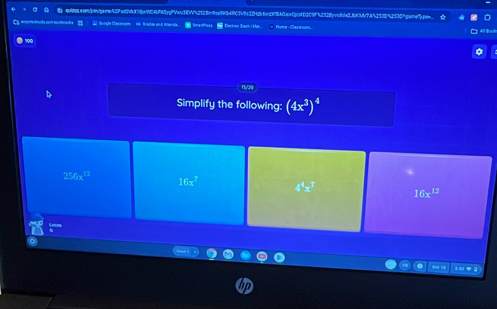 quIzizz.com/join/game/U2FsdGVkX18jwWC4bPASygPVwu3EVV%252Bm9sa9iKb4RC5V8s2ZHzb6wzXfBAGawQjcstD2C9F%252Byvo8de2JbKMV7A%253D%253D?gameType=..
3rportschools com t cola Google Classroom sis Grades and Attenda. |SmaitPass Election Dash I Mat.. Home - Clas sroom...
All Bock
100
13/20
Simplify the following: (4x^3)^4
256x^(12)
16x^7
4^4x^7
16x^(12)
Lucas
G
us 0 Oct 10 3 32