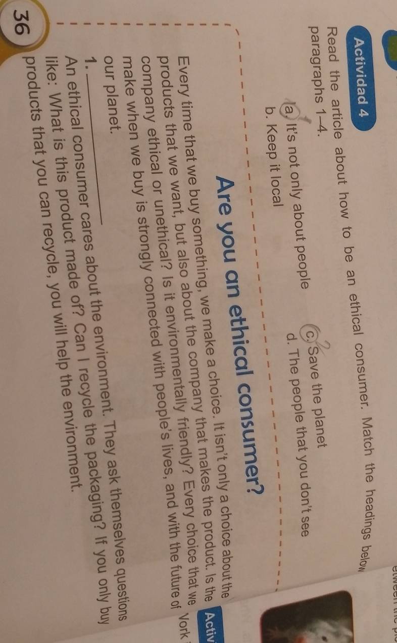 Actividad 4
Read the article about how to be an ethical consumer. Match the headings below
paragraphs 1-4.
a. It's not only about people c. Save the planet
b. Keep it local d. The people that you don't see
Are you an ethical consumer?
Every time that we buy something, we make a choice. It isn't only a choice about the
products that we want, but also about the company that makes the product. Is the Activ
company ethical or unethical? Is it environmentally friendly? Every choice that we
Vork
make when we buy is strongly connected with people's lives, and with the future of
our planet.
An ethical consumer cares about the environment. They ask themselves questions
1.
like: What is this product made of? Can I recycle the packaging? If you only buy
36 ) products that you can recycle, you will help the environment.
