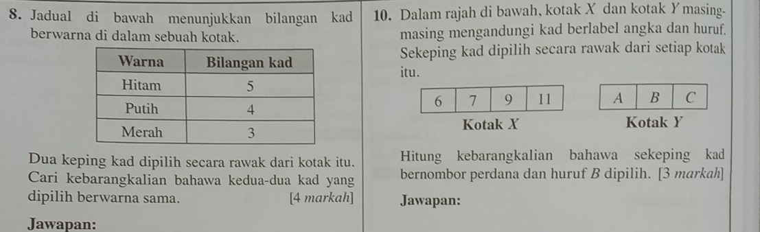 Jadual di bawah menunjukkan bilangan kad 10. Dalam rajah di bawah, kotak X dan kotak Ymasing - 
berwarna di dalam sebuah kotak. masing mengandungi kad berlabel angka dan huruf. 
Sekeping kad dipilih secara rawak dari setiap kotak 
itu. 

Kotak X Kotak Y
Dua keping kad dipilih secara rawak dari kotak itu. Hitung kebarangkalian bahawa sekeping kad 
Cari kebarangkalian bahawa kedua-dua kad yang bernombor perdana dan huruf B dipilih. [3 markah] 
dipilih berwarna sama. [4 markah] Jawapan: 
Jawapan: