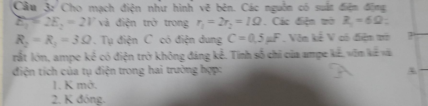 Cho mạch điện như hình vẽ bên. Các nguồn có suất điện động
E_1=2E_2=2V và điện trở trong r_1=2r_2=1Omega. Các điện trở R_1=6Omega
R_2=R_3=3Omega. Tụ điện C có điện dung C=0,5mu F Vôn kể V có điện trờ
rất lớn, ampe kế có điện trở không đáng kế. Tính số chi của ampe kế, vĩn kế và
điện tích của tụ điện trong hai trường hợp:
1. K mở.
2. K đóng.