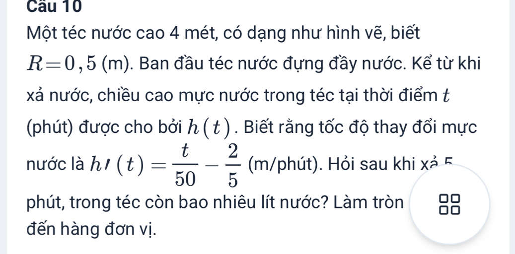 Cầu 10 
Một téc nước cao 4 mét, có dạng như hình vẽ, biết
R=0,5(m). Ban đầu téc nước đựng đầy nước. Kể từ khi 
xả nước, chiều cao mực nước trong téc tại thời điểm t 
(phút) được cho bởi h(t). Biết rằng tốc độ thay đổi mực 
nước là h'(t)= t/50 - 2/5 (m/phit ). Hỏi sau khi xả 5 
phút, trong téc còn bao nhiêu lít nước? Làm tròn 
đến hàng đơn vị.