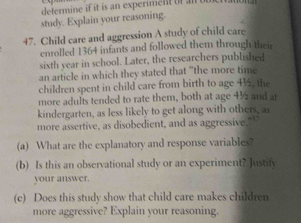 determine if it is an experiment of an ou 
study. Explain your reasoning. 
47. Child care and aggression A study of child care 
enrolled 1364 infants and followed them through their 
sixth year in school. Later, the researchers published 
an article in which they stated that “the more time 
children spent in child care from birth to age 4½, the 
more adults tended to rate them, both at age 4½ and at 
kindergarten, as less likely to get along with others, as 
more assertive, as disobedient, and as aggressive.” 
(a) What are the explanatory and response variables? 
(b) Is this an observational study or an experiment? Justify 
your answer. 
(c) Does this study show that child care makes children 
more aggressive? Explain your reasoning.