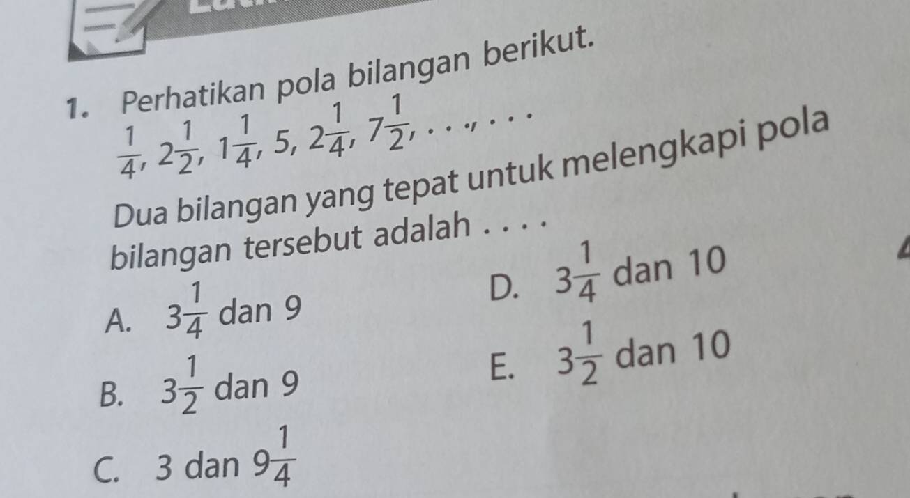 Perhatikan pola bilangan berikut.
 1/4 , 2 1/2 , 1 1/4 , 5, 2 1/4 , 7 1/2 ,...,... 
Dua bilangan yang tepat untuk melengkapi pola
bilangan tersebut adalah . . . .
D. 3 1/4 
A. 3 1/4 dan9 dan 10
E. 3 1/2 
B. 3 1/2 dan9 dan 10
C. 3 dan 9 1/4 