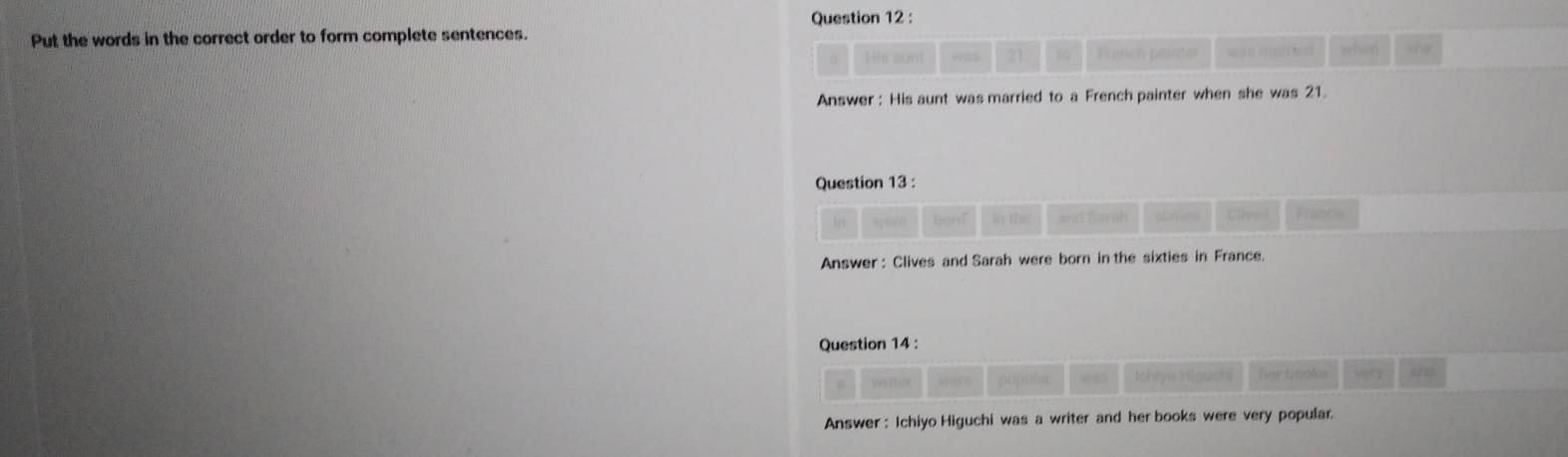 Put the words in the correct order to form complete sentences. she 
Hs suni 21 p French päirter wan maie when 
Answer : His aunt was married to a French painter when she was 21. 
Question 13 : 
li wer e lignT in the and Sarah olatios Clhe i t 
Answer : Clives and Sarah were born in the sixties in France. 
Question 14 : 
Ves ition spofo cape . Iohrye H(guch) her tinoks very ae 
Answer : Ichiyo Higuchi was a writer and her books were very popular.