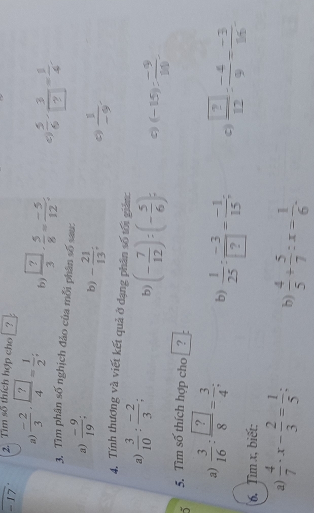 17 2. Tìm số thích hợp cho ? 
a)  (-2)/3 · frac  ?4= 1/2 ; 
b frac  ?3·  5/8 = (-5)/12 ; 
3. Tìm phân số nghịch đảo của mỗi phân số sau: 
a)  (-9)/19 ; 
b) - 21/13 .
 1/-9 
4. Tính thương và viết kết quả ở dạng phân số tối giản: 
a)  3/10 : (-2)/3 ; 
b) (- 7/12 ):(- 5/6 )= 9 (-15)= (-9)/10 
5. Tìm số thích hợp cho ? 
a)  3/16 : ?/8 = 3/4 ; 
b)  1/25 : (-3)/? = (-1)/15 ; frac  ? 12= (-4)/9 = (-3)/16 . 
0 
6. Tìm x, biết: 
a)  4/7 · x- 2/3 = 1/5 ; 
b)  4/5 + 5/7 :x= 1/6 -