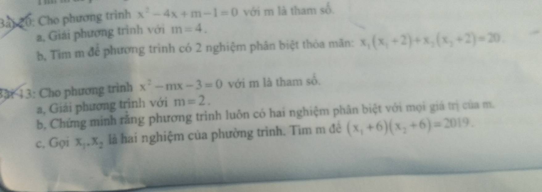 Bải 20: Cho phương trình x^2-4x+m-1=0 với m là tham số. 
a, Giải phương trình với m=4. 
b, Tìm m để phương trình có 2 nghiệm phân biệt thỏa mãn: x_1(x_1+2)+x_2(x_2+2)=20. 
33: 13: Cho phương trình x^2-mx-3=0 với m là tham số, 
a, Giải phương trình với m=2. 
b, Chứng minh răng phương trình luôn có hai nghiệm phân biệt với mọi giá trị của m. 
c. Gọi x_1.x_2 là hai nghiệm của phường trình. Tìm m đê (x_1+6)(x_2+6)=2019.