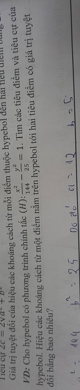 Tiểu cự 2c=2sqrt(a^2)+b^2
Giá trị tuyệt đối của hiệu các khoảng cách từ mỗi điểm thuộc hypebol đến hai tiểu diểm bù 
VD: Cho hypebol có phương trình chính tắc (H):  x^2/144 - y^2/25 =1. Tìm các tiêu điểm và tiêu cự của 
hypebol. Hiệu các khoảng cách từ một điểm nằm trên hypebol tới hai tiêu điểm có giá trị tuyệt 
đối bằng bao nhiêu?