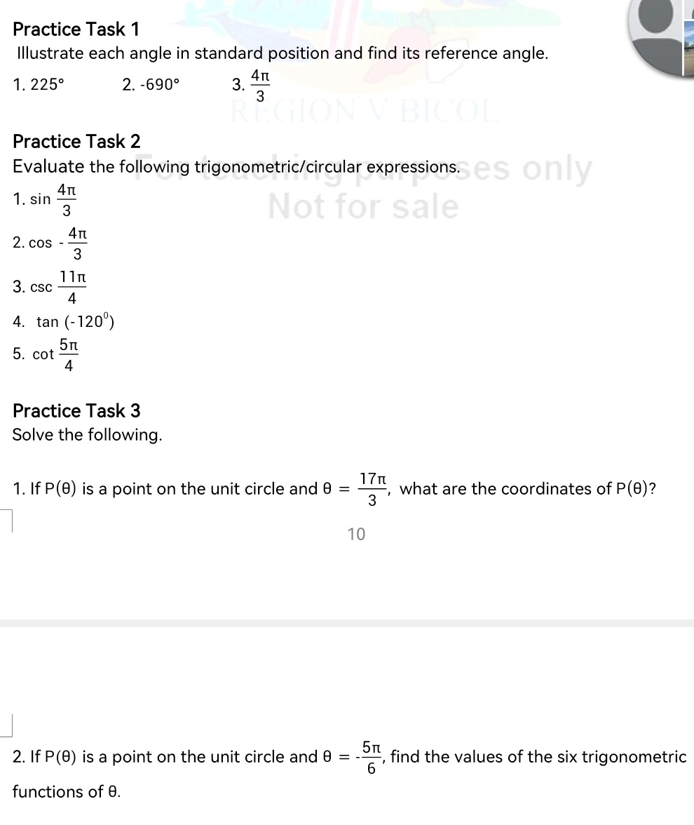 Practice Task 1 
Illustrate each angle in standard position and find its reference angle. 
1. 225° 2. -690° 3.  4π /3 
Practice Task 2 
Evaluate the following trigonometric/circular expressions. 
1. sin  4π /3 
2. cos - 4π /3 
3. csc  11π /4 
4. tan (-120^0)
5. cot  5π /4 
Practice Task 3 
Solve the following. 
1. If P(θ ) is a point on the unit circle and θ = 17π /3  , what are the coordinates of P(θ ) ? 
10 
2. If P(θ ) is a point on the unit circle and θ =- 5π /6  , find the values of the six trigonometric 
functions of θ.