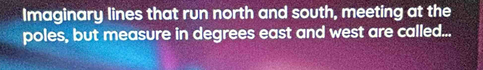 Imaginary lines that run north and south, meeting at the 
poles, but measure in degrees east and west are called...