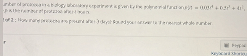 umber of protozoa in a biology laboratory experiment is given by the polynomial function p(t)=0.03t^4+0.5t^3+4t^2.
p is the number of protozoa after t hours. 
? of 2 : How many protozoa are present after 3 days? Round your answer to the nearest whole number. 
Keypad 
Keyboard Shortcu