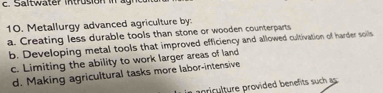 Metallurgy advanced agriculture by:
a. Creating less durable tools than stone or wooden counterparts
b. Developing metal tools that improved efficiency and allowed cultivation of harder soils
c. Limiting the ability to work larger areas of land
d. Making agricultural tasks more labor-intensive
priclture provided benefts such