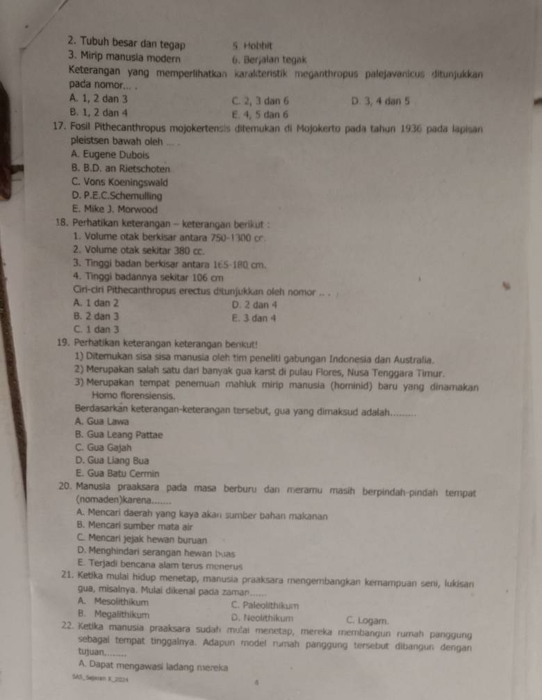 2. Tubuh besar dan tegap 5 Hobbit
3. Mirip manusia modern 6. Berjalan tegak
Keterangan yang memperlihatkan karakteristik meganthropus palejavanicus ditunjukkan
pada nomor... .
A. 1, 2 dan 3 C. 2, 3 dan 6 D. 3, 4 dan 5
B. 1, 2 dan 4 E. 4, 5 dan 6
17. Fosil Pithecanthropus mojokertensis ditemukan di Mojokerto pada tahun 1936 pada lapisan
pleistsen bawah oleh _ .
A. Eugene Dubois
B. B.D. an Rietschoten
C. Vons Koeningswald
D. P.E.C.Schemulling
E. Mike J. Morwood
18. Perhatikan keterangan - keterangan berikut :
1. Volume otak berkisar antara 750-1300 cr.
2. Volume otak sekitar 380 cc.
3. Tinggi badan berkisar antara 165-180 cm.
4. Tinggi badannya sekitar 106 cm
Ciri-ciri Pithecanthropus erectus ditunjukkan oleh nomor .. .
A. 1 dan 2 D. 2 dan 4
B. 2 dan 3 E. 3 dan 4
C. 1 dan 3
19. Perhatikan keterangan keterangan berikut!
1) Ditemukan sisa sisa manusia oleh tim peneliti gabungan Indonesia dan Australia.
2) Merupakan salah satu dari banyak gua karst di pulau Flores, Nusa Tenggara Timur.
3) Merupakan tempat penemuän mahluk mirip manusia (hominid) baru yang dinamakan
Homo florensiensis.
Berdasarkan keterangan-keterangan tersebut, gua yang dimaksud adalah._
A. Gua Lawa
B. Gua Leang Pattae
C. Gua Gajah
D. Gua Liang Bua
E. Gua Batu Cermin
20. Manusia praaksara pada masa berburu dan meramu masih berpindah-pindah tempat
(nomaden)karena.......
A. Mencari daerah yang kaya akan sumber bahan makanan
B. Mencari sumber mata air
C. Mencari jejak hewan buruan
D. Menghindari serangan hewan bas
E. Terjadi bencana alam terus menerus
21. Ketika mulai hidup menetap, manusia praaksara mengembangkan kemampuan seni, lukisani
gua, misalnya. Mulai dikenal pada zaman_
A. Mesolithikum C. Paleolithikum
B. Megalithikum D. Neolithikum C. Logarn.
22. Ketika manusia praaksara sudah mulai menetap, mereka membangun rumah panggung
sebagal tempat tinggalnya. Adapun model rumah panggung tersebut dibangun dengan
tujuan........
A. Dapat mengawasi ladang mereka
SAS_Sejaran X_2024
4