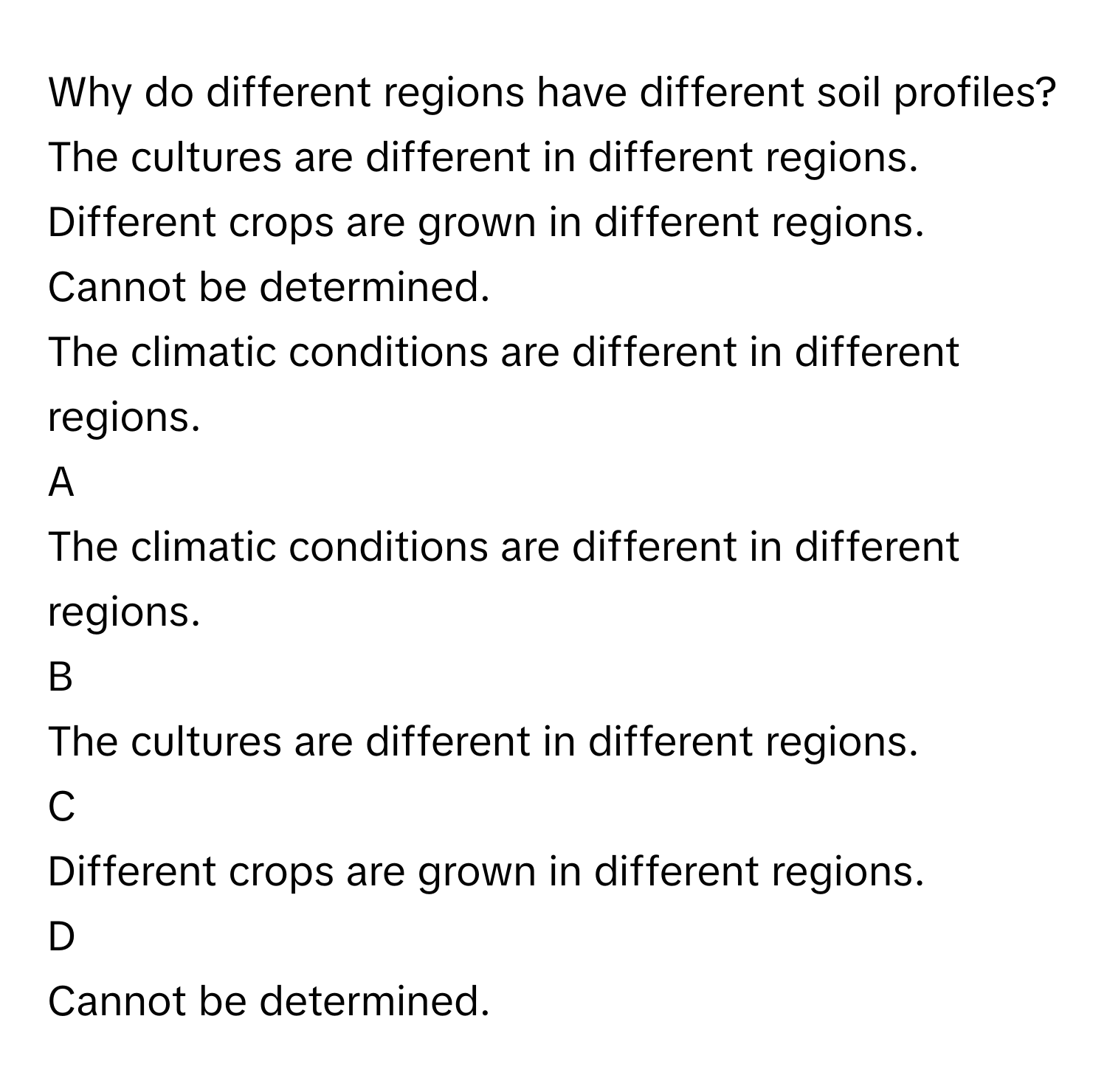 Why do different regions have different soil profiles? 
The cultures are different in different regions. 

Different crops are grown in different regions. 

Cannot be determined.
The climatic conditions are different in different regions. 


A  
The climatic conditions are different in different regions. 
 


B  
The cultures are different in different regions. 
 


C  
Different crops are grown in different regions. 
 


D  
Cannot be determined.