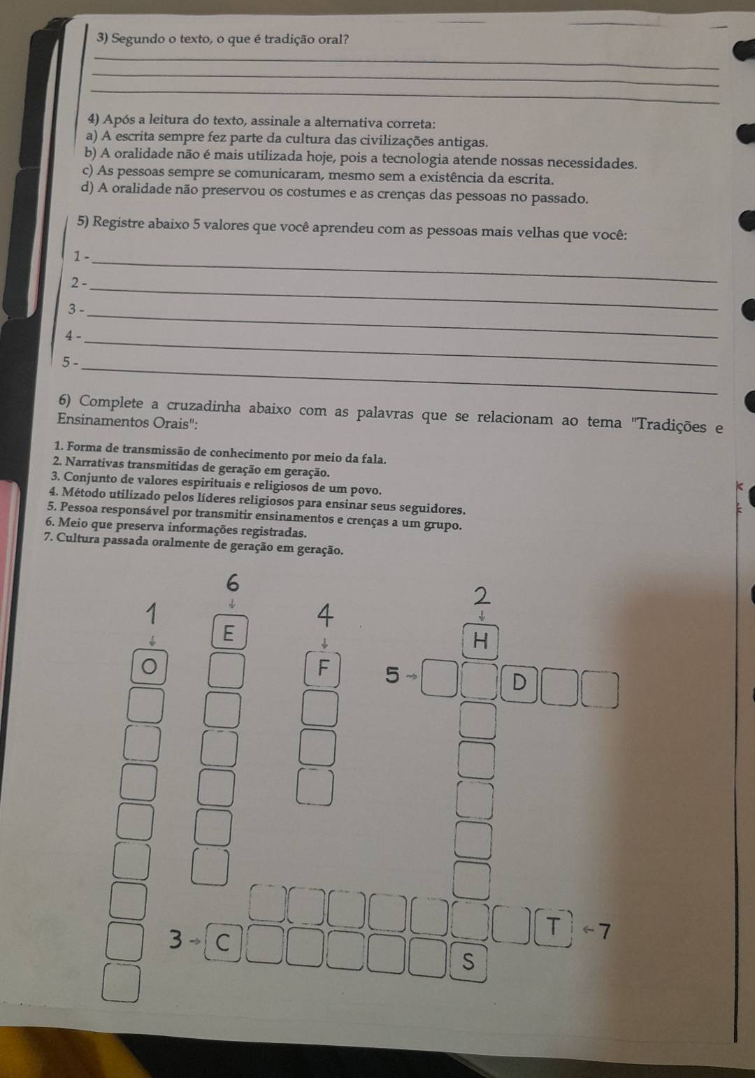 Segundo o texto, o que é tradição oral?
_
_
_
4) Após a leitura do texto, assinale a alternativa correta:
a) A escrita sempre fez parte da cultura das civilizações antigas.
b) A oralidade não é mais utilizada hoje, pois a tecnologia atende nossas necessidades.
c) As pessoas sempre se comunicaram, mesmo sem a existência da escrita.
d) A oralidade não preservou os costumes e as crenças das pessoas no passado.
5) Registre abaixo 5 valores que você aprendeu com as pessoas mais velhas que você:
1 -_
2 -_
3 -_
4 -_
_
5 -
6) Complete a cruzadinha abaixo com as palavras que se relacionam ao tema 'Tradições e
Ensinamentos Orais":
1. Forma de transmissão de conhecimento por meio da fala.
2. Narrativas transmitidas de geração em geração.
3. Conjunto de valores espirituais e religiosos de um povo.
4. Método utilizado pelos líderes religiosos para ensinar seus seguidores.
5. Pessoa responsável por transmitir ensinamentos e crenças a um grupo.
6. Meio que preserva informações registradas.
7. Cultura passada oralmente de geração em geração.
a
E
H
□ F 5to □ □ □ □ □ □
□ 
_  
□  
□ 
3to
S