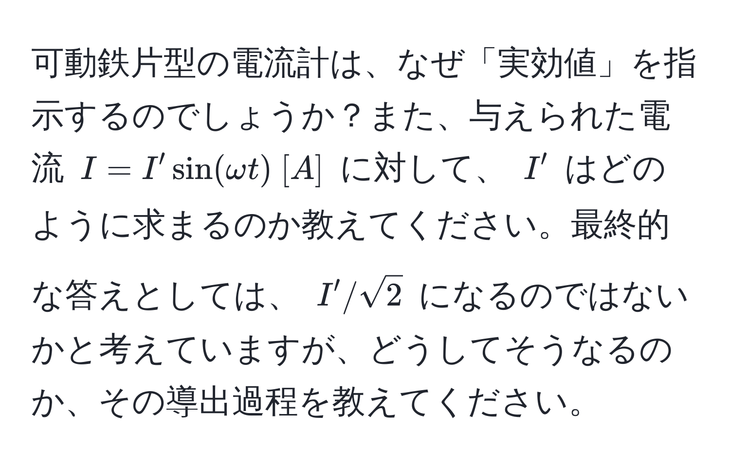 可動鉄片型の電流計は、なぜ「実効値」を指示するのでしょうか？また、与えられた電流 $I = I' sin(omega t)  [A]$ に対して、 $I'$ はどのように求まるのか教えてください。最終的な答えとしては、 $I' / sqrt(2)$ になるのではないかと考えていますが、どうしてそうなるのか、その導出過程を教えてください。