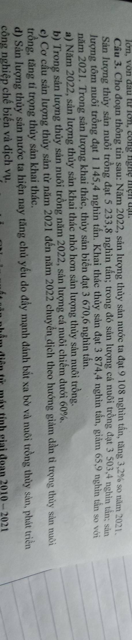 lớn, vòn đau từ lớn, công nghệ hiện đại.
Câu 3. Cho đoạn thông tin sau: Năm 2022, sản lượng thủy sản nước ta đạt 9 108 nghìn tần, tăng 3, 2% so năm 2021.
Sản lượng thủy sản nuôi trồng đạt 5 233, 8 nghìn tấn; trong đó sản lượng cá nuôi trồng đạt 3 503, 4 nghìn tần; sản
lượng tôm nuôi trồng đạt 1 145, 4 nghìn tấn. Khai thác thủy sản đạt 3 874, 4 nghìn tần, giảm 65, 9 nghìn tần so với
năm 2021. Trong sản lượng khai thác, thủy sản biển đạt 3 670, 6 nghìn tấn.
a) Năm 2022, sản lượng thủy sản khai thác nhỏ hơn sản lượng thủy sản nuôi trồng.
b) Trong sản lượng thủy sản nuôi trồng năm 2022, sản lượng cá nuôi chiếm dưới 60%.
c) Cơ cấu sản lượng thủy sản từ năm 2021 đến năm 2022 chuyển dịch theo hướng giảm dần tỉ trọng thủy sản nuôi
trồng, tăng tỉ trọng thủy sản khai thác.
d) Sản lượng thủy sản nước ta hiện nay tăng chủ yếu do đầy mạnh đánh bắt xa bờ và nuôi trồng thủy sản, phát triền
công nghiệp chế biến và dịch vụ.
a diện tử máy tính giai đoan 2010 - 2021