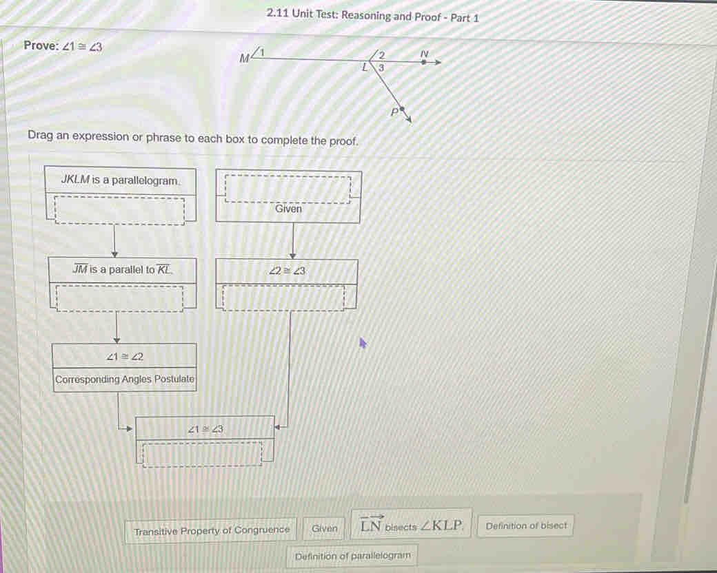 2.11 Unit Test: Reasoning and Proof - Part 1 
Prove: ∠ 1≌ ∠ 3
Drag an expression or phrase to each box to complete the proof.
JKLM is a parallelogram. 
Given
overline JM is a parallel to overline KL ∠ 2≌ ∠ 3
∠ 1≌ ∠ 2
Corresponding Angles Postulate
∠ 1≌ ∠ 3
Transitive Property of Congruence Given vector LN bisects ∠ KLP. Definition of bisect 
Definition of parallelogram