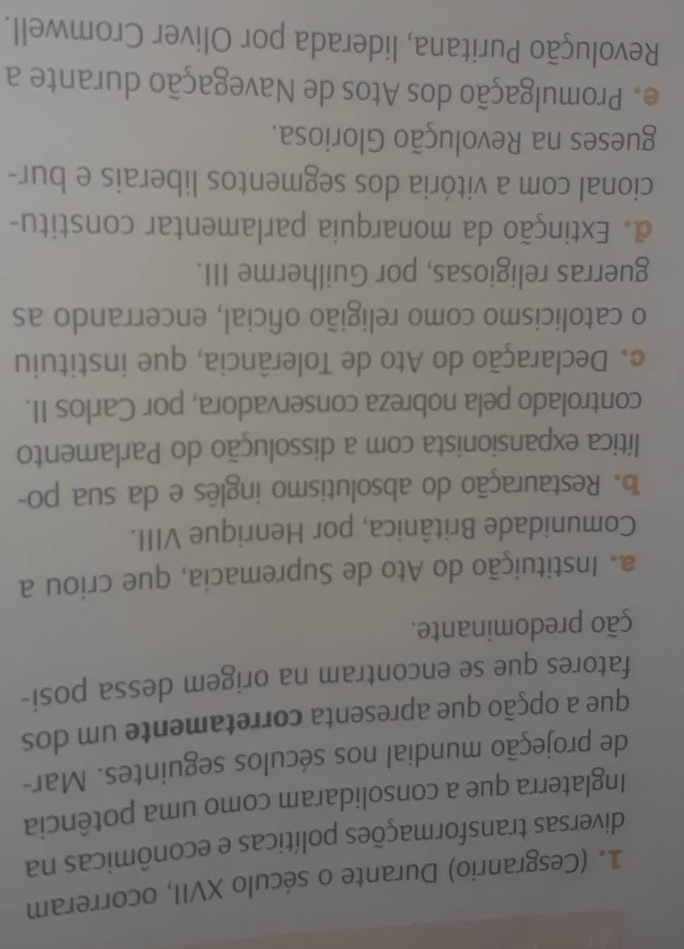 (Cesgranrio) Durante o século XVII, ocorreram
diversas transformações políticas e econômicas na
Inglaterra que a consolidaram como uma potência
de projeção mundial nos séculos seguintes. Mar-
que a opção que apresenta corretamente um dos
fatores que se encontram na origem dessa posi-
ção predominante.
a. Instituição do Ato de Supremacia, que criou a
Comunidade Britânica, por Henrique VIII.
Restauração do absolutismo inglês e da sua po-
lítica expansionista com a dissolução do Parlamento
controlado pela nobreza conservadora, por Carlos II.
o. Declaração do Ato de Tolerância, que instituiu
o catolicismo como religião oficial, encerrando as
guerras religiosas, por Guilherme III.
d. Extinção da monarquia parlamentar constitu-
cional com a vitória dos segmentos liberais e bur-
gueses na Revolução Gloriosa.
Promulgação dos Atos de Navegação durante a
Revolução Puritana, liderada por Oliver Cromwell.