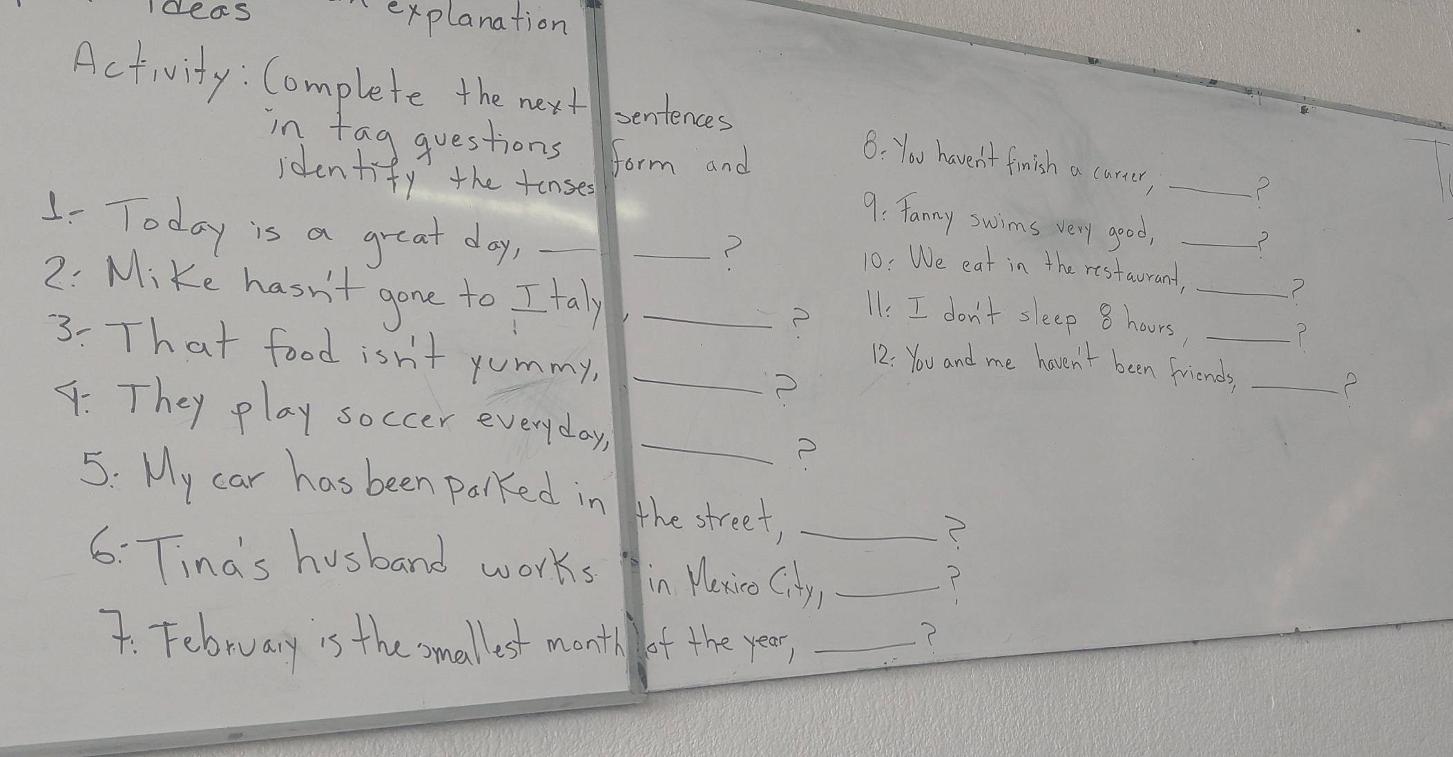 Iceas explanation 
Activity : Complete the next sentences 
in tag questions form and 
8: You haven't finish a carer,_ 
identify the tonse 
? 
9: fanny swims very good,_ 
1- Today is a great day,_ 
_? 
? 
10: We eat in the restaurant,_ 
2. Mike hasn't gone to I taly_ 
P 
11: I don't sleep 8 hours,_ 
3: That food isn't yommy,_ 
12: You and me haven't been friends,_ 
2 
4: They play soccer everyday,_ 
5: My car has been palked in the street,_ 
6: Tinds husband works in Maxico City_ 
T 
7. February is the smallest monti of the year,_ 
2