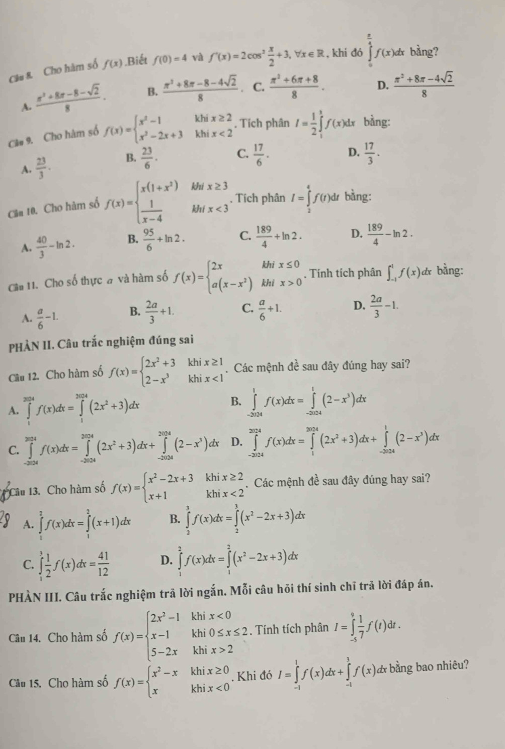 Câu & Cho hàm số f(x) Biết f(0)=4 và f'(x)=2cos^2 x/2 +3,forall x∈ R , khi đó ∈tlimits _0^((frac π)4)f(x)dx bàng?
A.  (π^2+8π -8-sqrt(2))/8 . B.  (π^2+8π -8-4sqrt(2))/8 . C.  (π^2+6π +8)/8 . D.  (π^2+8π -4sqrt(2))/8 
Câ# 9. Cho hàm số f(x)=beginarrayl x^2-1khix≥ 2 x^2-2x+3khix<2endarray.. Tích phân I= 1/2 ∈tlimits _1^(3f(x)dx bằng:
C.
A. frac 23)3.
B.  23/6 .  17/6 . D.  17/3 .
Cần 10. Cho hàm số f(x)=beginarrayl x(1+x^2)  1/x-4 endarray. beginarrayr MHx≥ 3 khix<3endarray , Tích phân I=∈tlimits _2^(4f(t)dt bàng:
A. frac 40)3-ln 2. B.  95/6 +ln 2.
C.  189/4 +ln 2. D.  189/4 -ln 2.
khi x≤ 0
, Tính tích phân ∈t _(-1)^1f(x) lx bằng:
Câu 11. Cho số thực đ và hàm số f(x)=beginarrayl 2x a(x-x^2)endarray. khi x>0
D.
A.  a/6 -1.
B.  2a/3 +1.  a/6 +1.  2a/3 -1.
C.
PHÀN II. Câu trắc nghiệm đúng sai
Câu 12. Cho hàm số f(x)=beginarrayl 2x^2+3khix≥ 1 2-x^3khix<1endarray.. Các mệnh đề sau đây đúng hay sai?
A. ∈tlimits _1^((2014)f(x)dx=∈tlimits _1^(2024)(2x^2)+3)dx
B. ∈tlimits _(-2024)^1f(x)dx=∈tlimits _(-2024)^1(2-x^3)dx
C. ∈tlimits _(-2024)^(2024)f(x)dx=∈tlimits _(-2024)^(2024)(2x^2+3)dx+∈tlimits _(-2024)^(2024)(2-x^3)dx D. ∈tlimits _(-2024)^(2024)f(x)dx=∈tlimits _1^((2024)(2x^2)+3)dx+∈tlimits _(-2024)^1(2-x^3)dx
* Câu 13. Cho hàm số f(x)=beginarrayl x^2-2x+3khix≥ 2 x+1khix<2endarray. Các mệnh đề sau đây đúng hay sai?
A. ∈tlimits _1^(2f(x)dx=∈tlimits _1^2(x+1)dx B. ∈tlimits _2^3f(x)dx=∈tlimits _2^3(x^2)-2x+3)dx
C. ∈tlimits _1^(3frac 1)2f(x)dx= 41/12  D. ∈tlimits _1^(2f(x)dx=∈tlimits _1^2(x^2)-2x+3)dx
PHÀN III. Câu trắc nghiệm trã lời ngắn. Mỗi câu hỏi thí sinh chī trã lời đáp án.
Câu 14. Cho hàm số f(x)=beginarrayl 2x^2-1khix<0 x-1khi0≤ x≤ 2 5-2xkhix>2endarray.. Tính tích phân I=∈tlimits _(-5)^9 1/7 f(t)dt.
Câu 15. Cho hàm số f(x)=beginarrayl x^2-xkhix≥ 0 xkhix<0endarray.. Khi đó I=∈tlimits _(-1)^1f(x)dx+∈tlimits _(-1)^3f(x)dx bằng bao nhiêu?