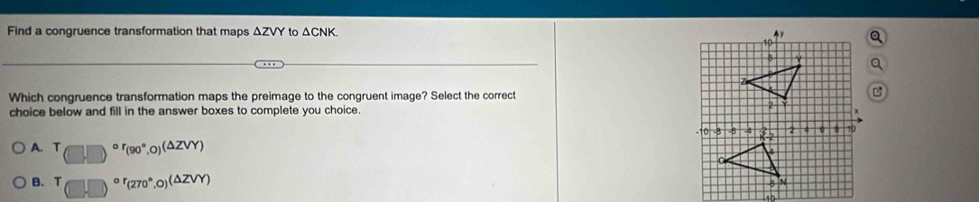 Find a congruence transformation that maps △ ZV to △ CNK
Which congruence transformation maps the preimage to the congruent image? Select the correct
choice below and fill in the answer boxes to complete you choice.
A. T (□ ,□ )^circ r_(90°,0)(△ ZVY)
B. (□ ,□ )^circ r_(270°,0)(△ ZVY)