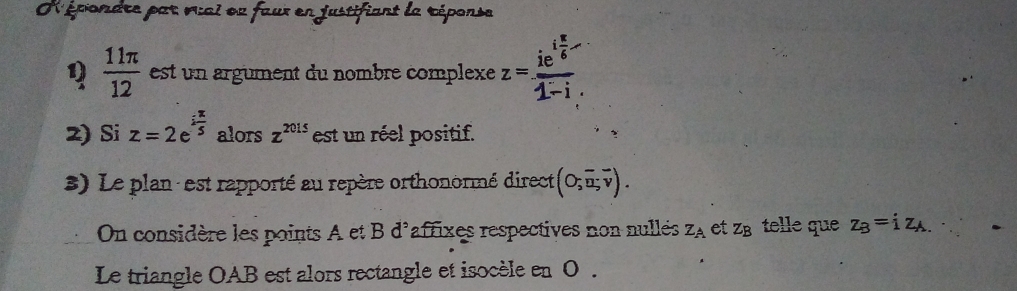 épondre par vai eu faur en justifiant la réponse 
1)  11π /12  est un argument du nombre complexe z=frac ie^(ifrac π)61-i
2) Si z=2e^(ifrac π)5 alors z^(2015) est un réel positif. 
3) Le plan : est rapporté au repère orthonormé direct (O;vector u;vector v). 
On considère les points A et B d'affixes respectives non nulleés Z_A et Z_B telle que z_B=iz_A.
Le triangle OAB est alors rectangle et isocèle en 0.