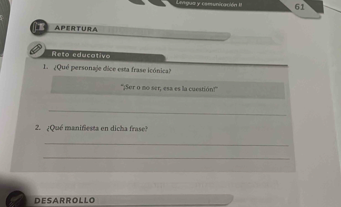 Lengua y comunicación II 61 
APERTURA 
Reto educativo 
1. ¿Qué personaje dice esta frase icónica? 
“¡Ser o no ser, esa es la cuestión!” 
_ 
2. ¿Qué manifiesta en dicha frase? 
_ 
_ 
DESARROLLO