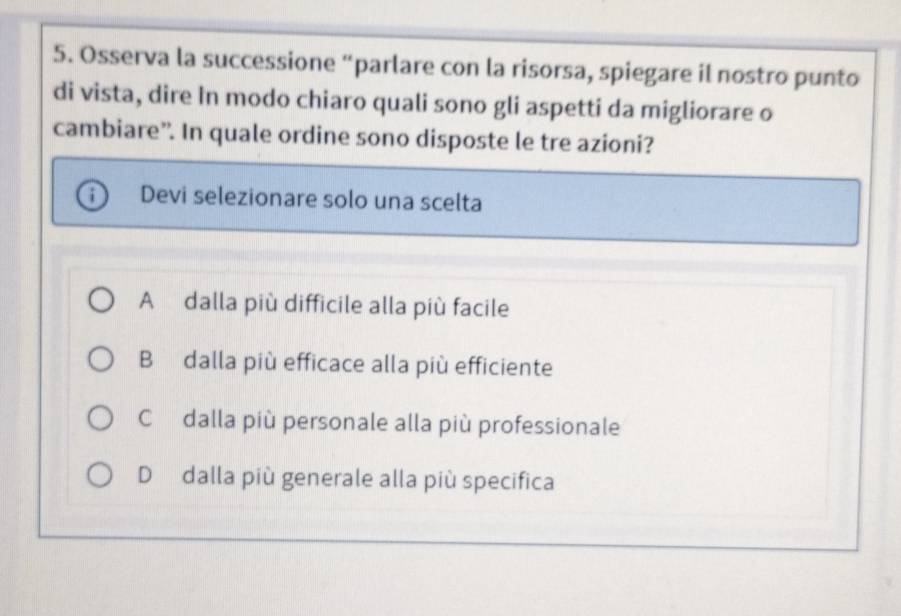 Osserva la successione “parlare con la risorsa, spiegare il nostro punto
di vista, dire In modo chiaro quali sono gli aspetti da migliorare o
cambiare”. In quale ordine sono disposte le tre azioni?
Devi selezionare solo una scelta
A dalla più difficile alla più facile
B dalla più efficace alla più efficiente
Cdalla più personale alla più professionale
D dalla più generale alla più specifica