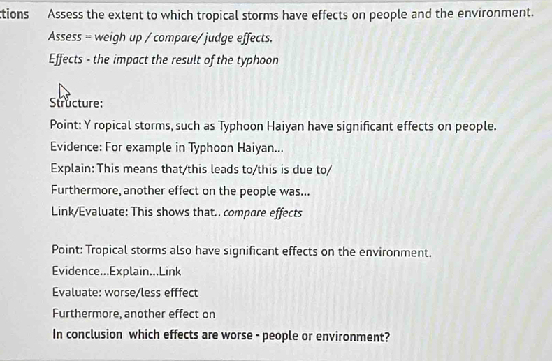 ctions Assess the extent to which tropical storms have effects on people and the environment. 
Assess = weigh up / compare/ judge effects. 
Effects - the impact the result of the typhoon 
Structure: 
Point: Y ropical storms, such as Typhoon Haiyan have significant effects on people. 
Evidence: For example in Typhoon Haiyan... 
Explain: This means that/this leads to/this is due to/ 
Furthermore, another effect on the people was... 
Link/Evaluate: This shows that.. compare effects 
Point: Tropical storms also have significant effects on the environment. 
Evidence...Explain...Link 
Evaluate: worse/less efffect 
Furthermore, another effect on 
In conclusion which effects are worse - people or environment?