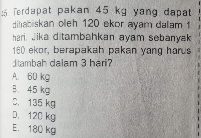 Terdapat pakan 45 kg yang dapat
dihabiskan oleh 120 ekor ayam dalam 1
hari. Jika ditambahkan ayam sebanyak
160 ekor, berapakah pakan yang harus
ditambah dalam 3 hari?
A. 60 kg
B. 45 kg
C. 135 kg
D. 120 kg
E. 180 kg