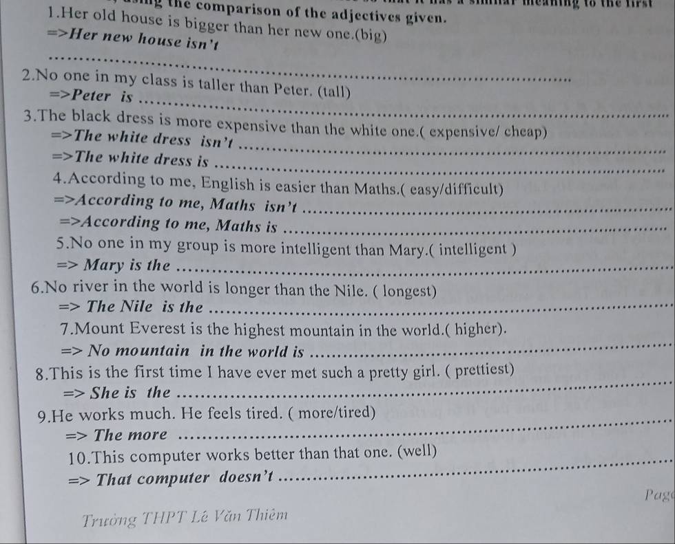 caning to the first 
ing the comparison of the adjectives given. 
1.Her old house is bigger than her new one.(big) 
=>Her new house isn't 
_ 
_ 
2.No one in my class is taller than Peter. (tall) 
=>Peter is_ 
_ 
3.The black dress is more expensive than the white one.( expensive/ cheap) 
=>The white dress isn't 
=>The white dress is 
_ 
4.According to me, English is easier than Maths.( easy/difficult) 
According to me, Maths isn’t_ 
=> According to me, Maths is_ 
5.No one in my group is more intelligent than Mary.( intelligent ) 
=> Mary is the .. 
_ 
6.No river in the world is longer than the Nile. ( longest) 
=> The Nile is the 
7.Mount Everest is the highest mountain in the world.( higher). 
=> No mountain in the world is 
_ 
8.This is the first time I have ever met such a pretty girl. ( prettiest) 
=> She is the 
_ 
9.He works much. He feels tired. ( more/tired) 
=> The more 
10.This computer works better than that one. (well) 
=> That computer doesn’t 
Page 
Trưởng THPT Lê Văn Thiêm