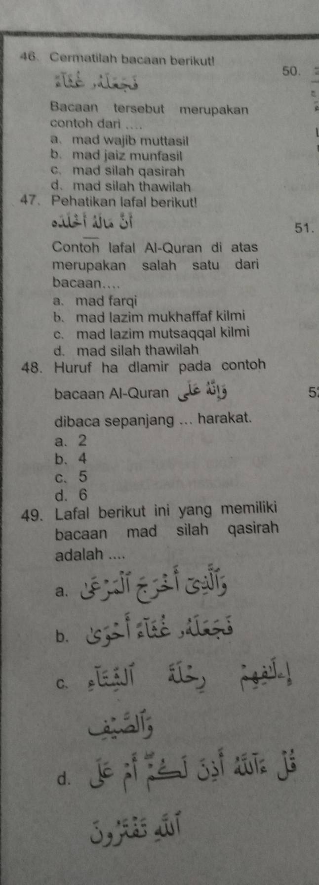 Cermatilah bacaan berikut!
50. 
Bacaan tersebut merupakan
contoh dari …
a. mad wajib muttasil
b. mad jaiz munfasil
c. mad silah qasirah
d.mad silah thawilah
47. Pehatikan lafal berikut!
51.
Contoh lafal Al-Quran di atas
merupakan salah satu dari
bacaan....
a. mad farqi
b. mad lazim mukhaffaf kilmi
c. mad lazim mutsaqqal kilmi
d. mad silah thawilah
48. Huruf ha dlamir pada contoh
bacaan Al-Quran Lolé t1 5
dibaca sepanjang ... harakat.
a. 2
b、 4
c、 5
d. 6
49. Lafal berikut ini yang memiliki
bacaan mad silah qasirah
adalah ....
a. E
b. z f aisé alsgé
as[í gi!
d. jé pí zé j jyí diīn jé
j,t jí