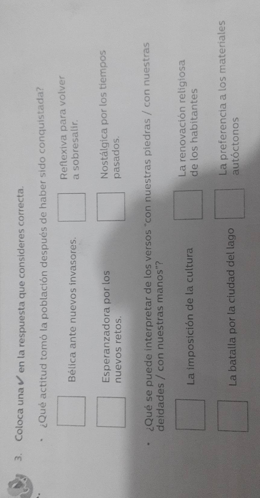 Coloca una en la respuesta que consideres correcta.
¿Qué actitud tomó la población después de haber sido conquistada?
Reflexiva para volver
Bélica ante nuevos invasores.
a sobresalir.
Esperanzadora por los Nostálgica por los tiempos
nuevos retos. pasados.
¿Qué se puede interpretar de los versos “con nuestras piedras / con nuestras
deidades / con nuestras manos”?
La renovación religiosa
La imposición de la cultura de los habitantes
La preferencia a los materiales
La batalla por la ciudad del lago
autóctonos