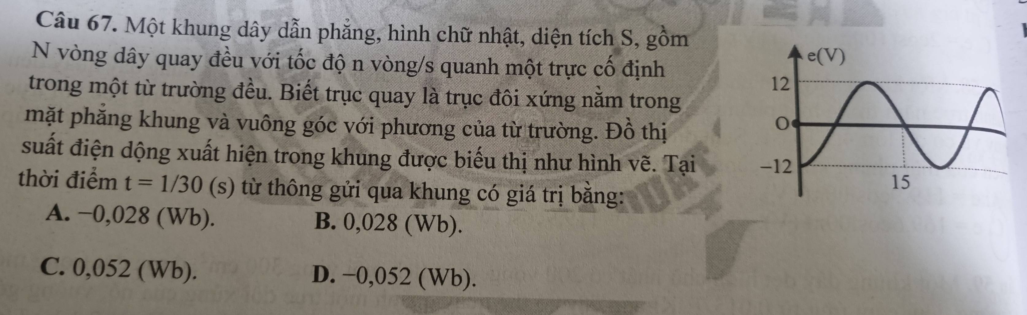 Một khung dây dẫn phẳng, hình chữ nhật, diện tích S, gồm
N vòng dây quay đều với tốc độ n vòng/s quanh một trực cố định
trong một từ trường đều. Biết trục quay là trục đôi xứng nằm trong
mặt phẳng khung và vuông góc với phương của từ trường. Đồ thị
suất điện dộng xuất hiện trong khung được biểu thị như hình vẽ. Tại
thời điểm t=1/30 (s) từ thông gửi qua khung có giá trị bằng:
A. −0,028 (Wb). B. 0,028 (Wb).
C. 0,052 (Wb). D. −0,052 (Wb).