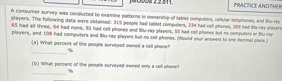 JMODD8 2.2.011. PRACTICE ANOTHER 
A consumer survey was conducted to examine patterns in ownership of tablet computers, cellular telephones, and Blu-ray 
players. The following data were obtained: 315 people had tablet computers, 234 had cell phones, 265 had Blu-ray players
65 had all three, 64 had none, 92 had cell phones and Blu-ray players, 55 had cell phones but no computers or Blu-ray 
players, and 108 had computers and Blu-ray players but no cell phones. (Round your answers to one decimal place.) 
(a) What percent of the people surveyed owned a cell phone? 
_ %
(b) What percent of the people surveyed owned only a cell phone? 
_%/