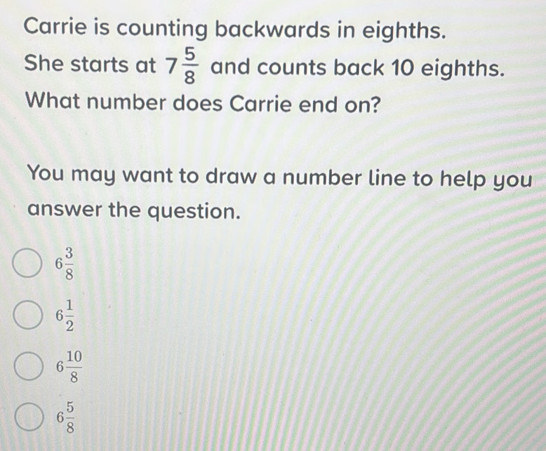 Carrie is counting backwards in eighths.
She starts at 7 5/8  and counts back 10 eighths.
What number does Carrie end on?
You may want to draw a number line to help you
answer the question.
6 3/8 
6 1/2 
6 10/8 
6 5/8 