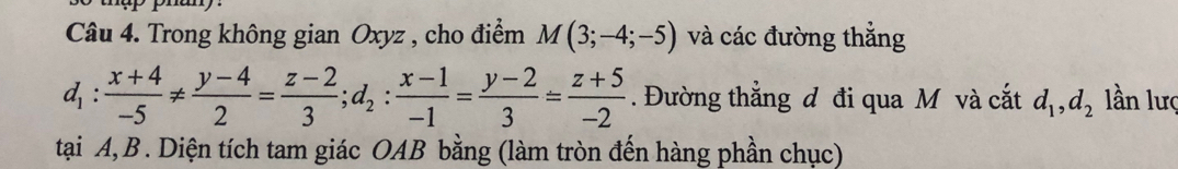 Trong không gian Oxyz , cho điểm M(3;-4;-5) và các đường thẳng
d_1: (x+4)/-5 !=  (y-4)/2 = (z-2)/3 ; d_2: (x-1)/-1 = (y-2)/3 = (z+5)/-2 . Đường thẳng đ đi qua M và cắt d_1, d_2 lần lượ
tại A, B. Diện tích tam giác OAB bằng (làm tròn đến hàng phần chục)