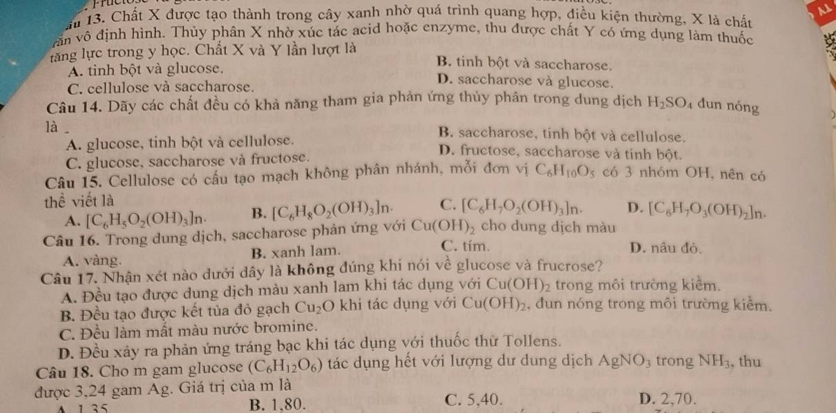 ău 13. Chất X được tạo thành trong cây xanh nhờ quá trình quang hợp, điều kiện thường, X là chất
văn vô định hình. Thủy phân X nhờ xúc tác acid hoặc enzyme, thu được chất Y có ứng dụng làm thuốc
lăng lực trong y học. Chất X và Y lần lượt là
y
B. tinh bột và saccharose.
A. tinh bột và glucose. D. saccharose và glucose.
C. cellulose và saccharose.
Câu 14. Dãy các chất đều có khả năng tham gia phản ứng thủy phân trong dung dịch H_2SO_4 dun nóng
a
là
B. saccharose, tinh bột và cellulose.
A. glucose, tinh bột và cellulose.
C. glucose, saccharose và fructose.
D. fructose, saccharose và tinh bột.
Câu 15. Cellulose có cấu tạo mạch không phân nhánh, mỗi đơn vị C_6H_10O_5 có 3 nhóm OH, nên có
thể viết là
A. [C_6H_5O_2(OH)_3]n· B. [C_6H_8O_2(OH)_3]n. C. [C_6H_7O_2(OH)_3]n. D. [C_6H_7O_3(OH)_2]_n.
Câu 16. Trong dung dịch, saccharose phản ứng với Cu(OH)_2 cho dung dịch màu
A. vàng. B. xanh lam.
C. tím. D. nâu đỏ.
Câu 17. Nhận xét nào dưới dây là không đúng khi nói về glucose và frucrose?
A. Đều tạo được dung dịch màu xanh lam khi tác dụng với Cu(OH)_2 trong môi trường kiểm.
B. Đều tạo được kết tủa đỏ gạch Cu_2O 0 khi tác dụng với Cu(OH)_2 , đun nóng trong môi trường kiểm.
C. Đều làm mất màu nước bromine.
D. Đều xảy ra phản ứng tráng bạc khi tác dụng với thuốc thử Tollens.
Câu 18. Cho m gam glucose (C_6H_12O_6) tác dụng hết với lượng dư dung dịch AgNO_3 trong NH_3 , thu
được 3,24 gam Ag. Giá trị của m là D. 2,70.
A 1 35 B. 1,80. C. 5,40.