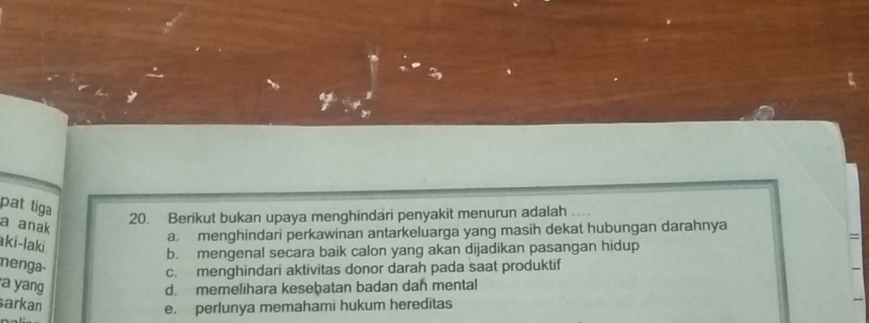 pat tiga
a anak
20. Berikut bukan upaya menghindari penyakit menurun adalah ..
a. menghindari perkawinan antarkeluarga yang masih dekat hubungan darahnya
=
aki-laki
b. mengenal secara baik calon yang akan dijadikan pasangan hidup
menga-
c. menghindari aktivitas donor darah pada saat produktif
a yang d. memelihara keseḫatan badan dan mental
arkan
e. perlunya memahami hukum hereditas