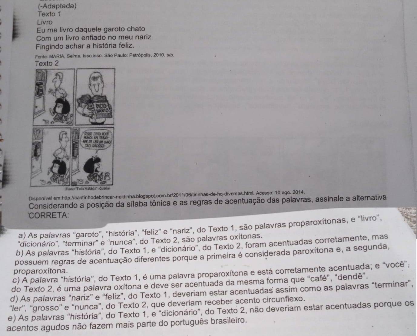 (-Adaptada)
Texto 1
Livro
Eu me livro daquele garoto chato
Com um livro enfiado no meu nariz
Fingindo achar a história feliz.
Fonte: MARIA, Selma. Isso isso. São Paulo: Petrópolis, 2010. s/p.
Texto 2
Disponível em:http://cantinhodebrincar-neidinha.blogspot.com.br/2011/06/tirinhas-de-hq-diversas.html. Acesso: 10 ago. 2014.
Considerando a posição da sílaba tônica e as regras de acentuação das palavras, assinale a alternativa
CORRETA:
a) As palavras “garoto”, “história”, “feliz” e “nariz”, do Texto 1, são palavras proparoxítonas, e “livro”,
“dicionário”, “terminar” e “nunca”, do Texto 2, são palavras oxítonas.
b) As palavras “história”, do Texto 1, e “dicionário”, do Texto 2, foram acentuadas corretamente, mas
possuem regras de acentuação diferentes porque a primeira é considerada paroxítona e, a segunda,
proparoxítona.
c) A palavra “história”, do Texto 1, é uma palavra proparoxítona e está corretamente acentuada; e “você”;
do Texto 2, é uma palavra oxítona e deve ser acentuada da mesma forma que “café”, “dendê”.
d) As palavras “nariz” e “feliz”, do Texto 1, deveriam estar acentuadas assim como as palavras “terminar”,
“ler”, “grosso” e “nunca”, do Texto 2, que deveriam receber acento circunflexo.
e) As palavras “história”, do Texto 1, e “dicionário”, do Texto 2, não deveriam estar acentuadas porque os
acentos agudos não fazem mais parte do português brasileiro.