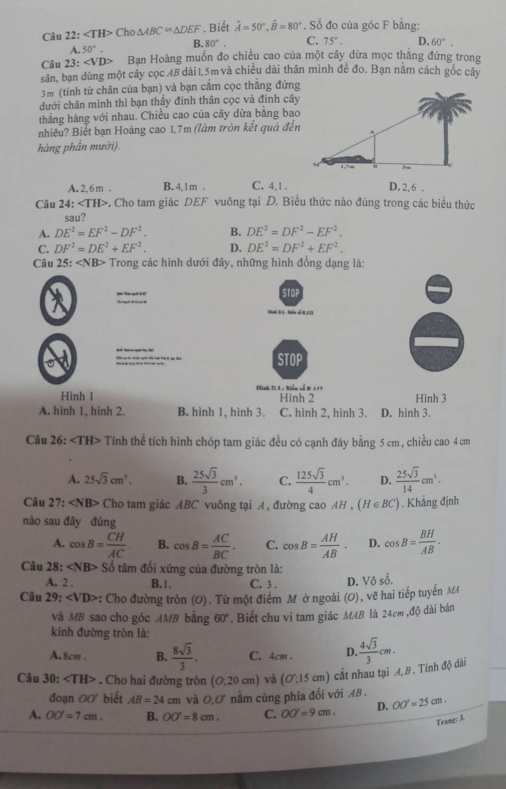 ∠ TH> Cho △ ABC∽ △ DEF. Biết hat A=50°,hat B=80°. Số đo của góc F bằng:
C.
B. 80°. 75°. D. 60°.
A. 50°.
Câu 23: Bạn Hoàng muốn đo chiều cao của một cây dừa mọc thẳng đứng trong
sân, bạn dùng một cây cọc 4B dài 1,5m và chiều dài thân mình để đo. Bạn nằm cách gốc cây
3m (tính từ chân của bạn) và bạn cắm cọc thẳng đứng
dưới chân mình thì bạn thấy đinh thân cọc và đinh cây
thẳng hàng với nhau. Chiều cao của cây dừa bằng bao
nhiêu? Biết bạn Hoàng cao 1,7m (làm tròn kết quả đến
hàng phần mười).
A. 2, 6 m . B. 4,1m . C. 4,1 . D. 2,6 .
Câu 24:∠ TH> -. Cho tam giác DEF vuông tại D. Biều thức nào đúng trong các biểu thức
sau?
A. DE^2=EF^2-DF^2. B. DE^2=DF^2-EF^2.
C. DF^2=DE^2+EF^2. D. DE^2=DF^2+EF^2.
Câu 25: - Trong các hình dưới đây, những hình đồng dạng là:
STOP
BBnh (L1 - Đuễu số B.13)
STOP
Fình TI. L + Biễn sổ R 1 17
Hình 1 Hình 2 Hình 3
A. hình 1, hình 2. B. hình 1, hình 3. C. hình 2, hình 3. D. hình 3.
Câu 26: Tính thể tích hình chóp tam giác đều có cạnh đáy bằng 5 cm, chiều cao 4 cm
A. 25sqrt(3)cm^3. B.  25sqrt(3)/3 cm^3. C.  125sqrt(3)/4 cm^3. D.  25sqrt(3)/14 cm^3.
Câu  1 27. Cho tam giác ABC vuông tại A, đường cao AH , (H∈ BC). Khẳng định
nào sau đây đúng
A. cos B= CH/AC . B. cos B= AC/BC . C. cos B= AH/AB . D. cos B= BH/AB .
Câu 28: ∠ NB>Shat o tâm đối xứng của đường tròn là:
A. 2 . B.1. C. 3 . D. Vô số.
Câu 29:∠ VD> *: Cho đường tròn (O). Từ một điểm M ở ngoài (O), vẽ hai tiếp tuyến M
và MB sao cho góc AMB bằng 60°. Biết chu vi tam giác M4B là 24cm ,độ dài bán
kính đường tròn là:
A.8cm . B.  8sqrt(3)/3 . C. 4cm . D.  4sqrt(3)/3 cm.
Câu 30: . Cho hai đường tròn (O;20cm) và (O';15cm) cắt nhau tại A, B . Tính độ dài
đoạn OO' biết AB=24cm và O,O' nằm cùng phía đối với AB .
A. OO'=7cm. B. OO'=8cm. C. OO'=9cm. D. OO'=25cm.
Trang: 3.