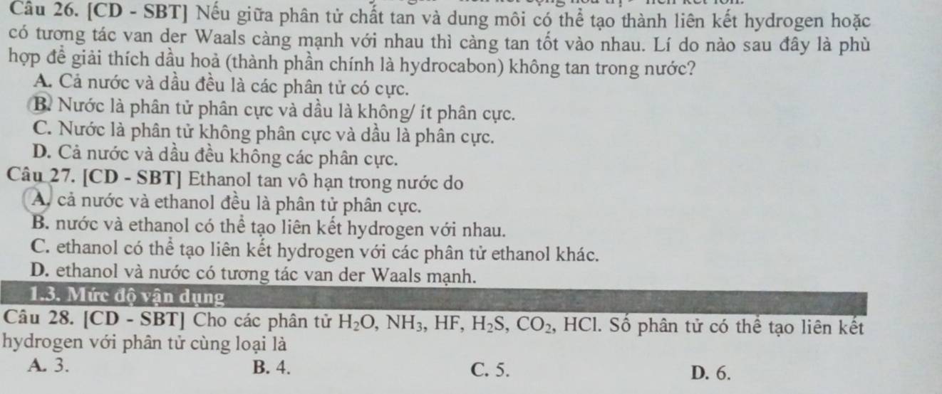 [CD - SBT] Nếu giữa phân tử chất tan và dung môi có thể tạo thành liên kết hydrogen hoặc
có tương tác van der Waals càng mạnh với nhau thì càng tan tốt vào nhau. Lí do nào sau đây là phù
hợp để giải thích dầu hoả (thành phần chính là hydrocabon) không tan trong nước?
A. Cả nước và dầu đều là các phân tử có cực.
B. Nước là phân tử phân cực và dầu là không/ ít phân cực.
C. Nước là phân tử không phân cực và dầu là phân cực.
D. Cả nước và dầu đều không các phân cực.
Câu 27. [CD - SBT] Ethanol tan vô hạn trong nước do
A. cả nước và ethanol đều là phân tử phân cực.
B. nước và ethanol có thể tạo liên kết hydrogen với nhau.
C. ethanol có thể tạo liên kết hydrogen với các phân tử ethanol khác.
D. ethanol và nước có tương tác van der Waals mạnh.
1.3. Mức độ vận dụng
Câu 28. [CD - SBT] Cho các phân tử H_2O, NH_3, HF, H_2S, CO_2, HC Cl. Số phân tử có thể tạo liên kết
hydrogen với phân tử cùng loại là
A. 3. B. 4. C. 5. D. 6.