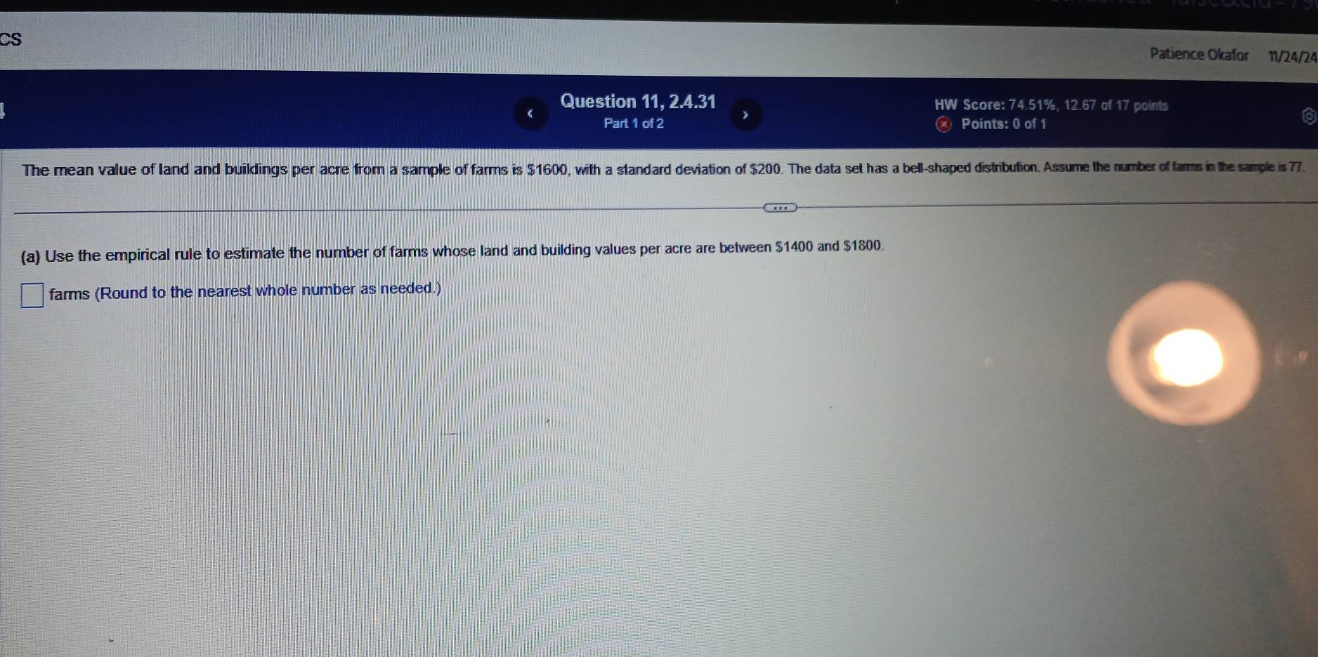 CS 
Patience Okafor 11/24/24 
Question 11, 2.4.31 Score: 74.51%, 12.67 of 17 points 
 
Part 1 of 2 Points: 0 of 1 
The mean value of land and buildings per acre from a sample of farms is $1600, with a standard deviation of $200. The data set has a bell-shaped distribution. Assume the number of farms in the sample is 77. 
(a) Use the empirical rule to estimate the number of farms whose land and building values per acre are between $1400 and $1800. 
farms (Round to the nearest whole number as needed.)